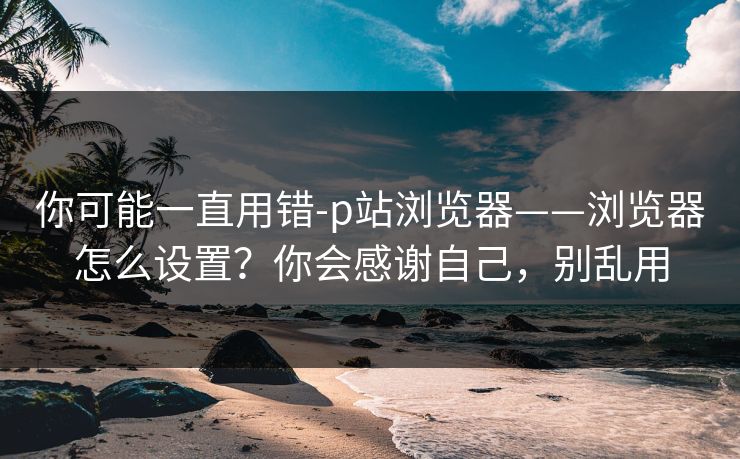 你可能一直用错-p站浏览器——浏览器怎么设置?你会感谢自己,别乱用 你可能一直用错-p站浏览器——浏览器怎么设置?你会感谢自己,别乱用