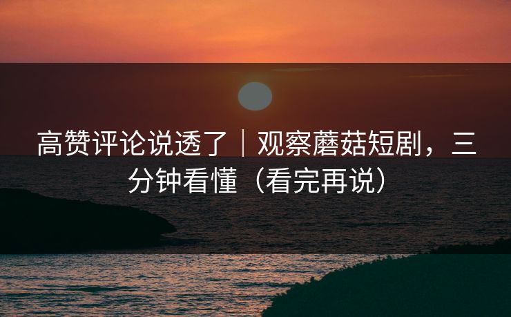 高赞评论说透了｜观察蘑菇短剧，三分钟看懂（看完再说）