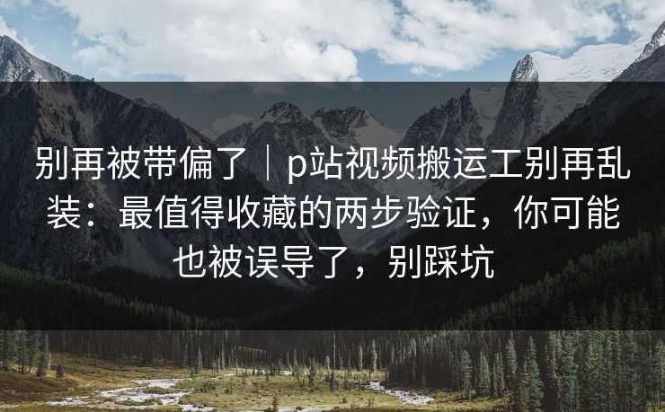 别再被带偏了｜p站视频搬运工别再乱装：最值得收藏的两步验证，你可能也被误导了，别踩坑