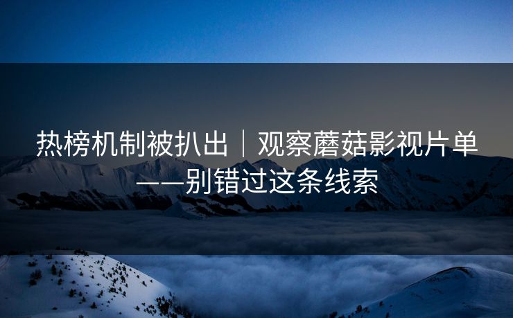 热榜机制被扒出｜观察蘑菇影视片单——别错过这条线索