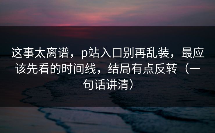 这事太离谱,p站入口别再乱装,最应该先看的时间线,结局有点反转(一句话讲清) 这事太离谱,p站入口别再乱装,最应该先看的时间线,结局有点反转(一句话讲清)