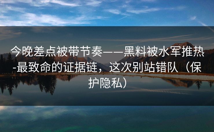 今晚差点被带节奏——黑料被水军推热-最致命的证据链，这次别站错队（保护隐私）
