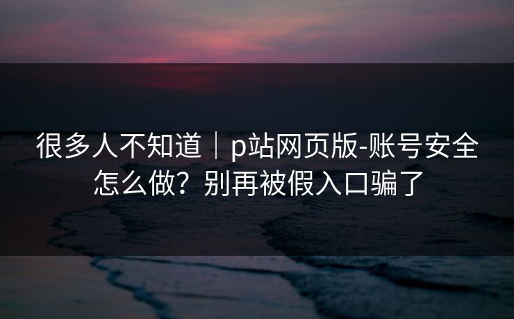 很多人不知道｜p站网页版-账号安全怎么做？别再被假入口骗了