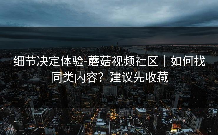 细节决定体验-蘑菇视频社区｜如何找同类内容？建议先收藏
