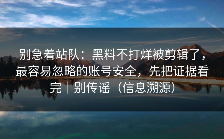 别急着站队：黑料不打烊被剪辑了，最容易忽略的账号安全，先把证据看完｜别传谣（信息溯源）