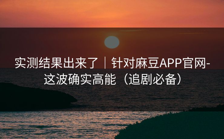 实测结果出来了｜针对麻豆APP官网-这波确实高能（追剧必备）