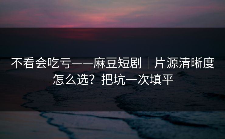 不看会吃亏——麻豆短剧｜片源清晰度怎么选？把坑一次填平