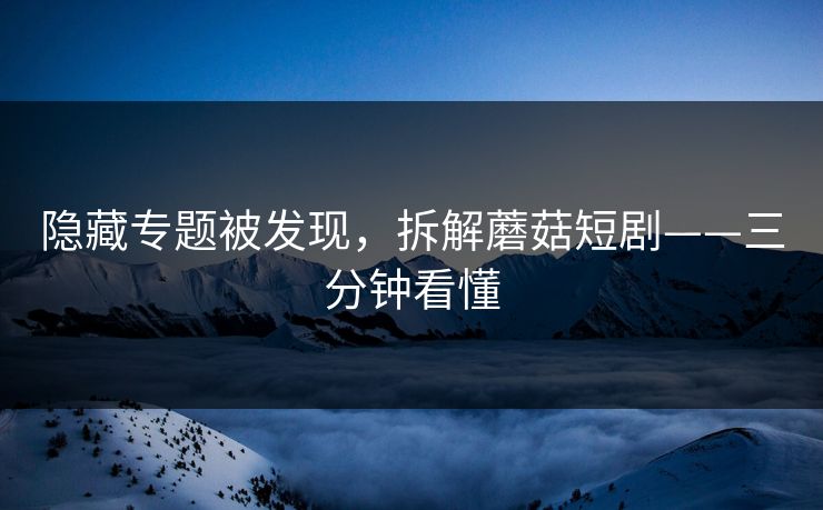 隐藏专题被发现，拆解蘑菇短剧——三分钟看懂