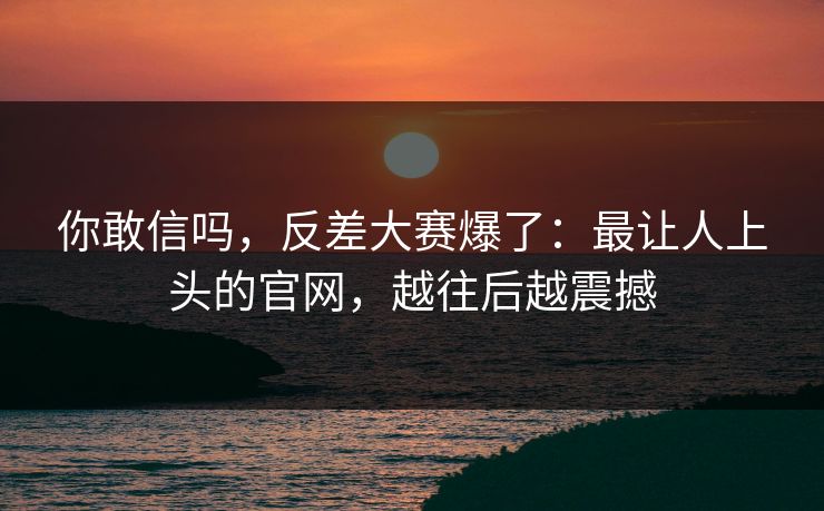 你敢信吗,反差大赛爆了:最让人上头的官网,越往后越震撼 你敢信吗,反差大赛爆了:最让人上头的官网,越往后越震撼