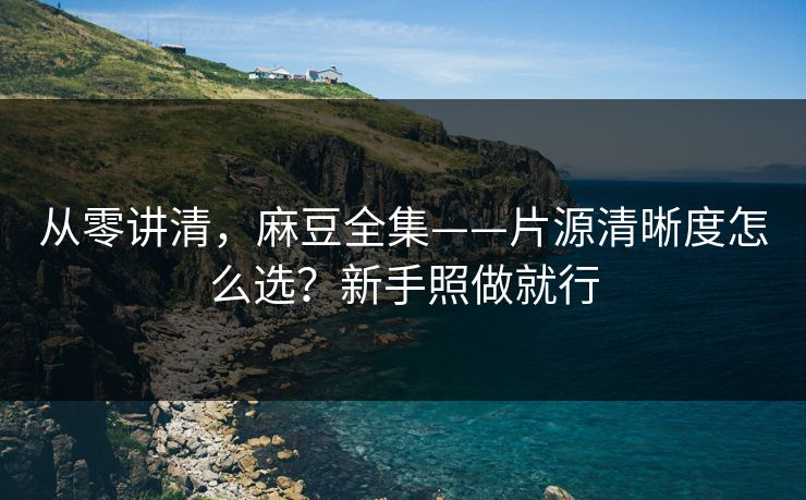 从零讲清,麻豆全集——片源清晰度怎么选?新手照做就行 从零讲清,麻豆全集——片源清晰度怎么选?新手照做就行