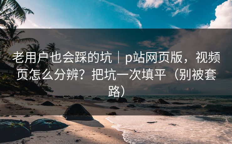 老用户也会踩的坑|p站网页版,视频页怎么分辨?把坑一次填平(别被套路) 老用户也会踩的坑|p站网页版,视频页怎么分辨?把坑一次填平(别被套路)