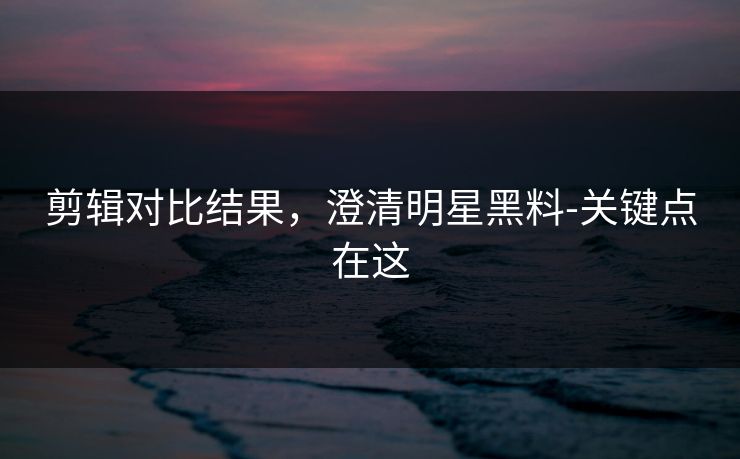剪辑对比结果,澄清明星黑料-关键点在这 剪辑对比结果,澄清明星黑料-关键点在这