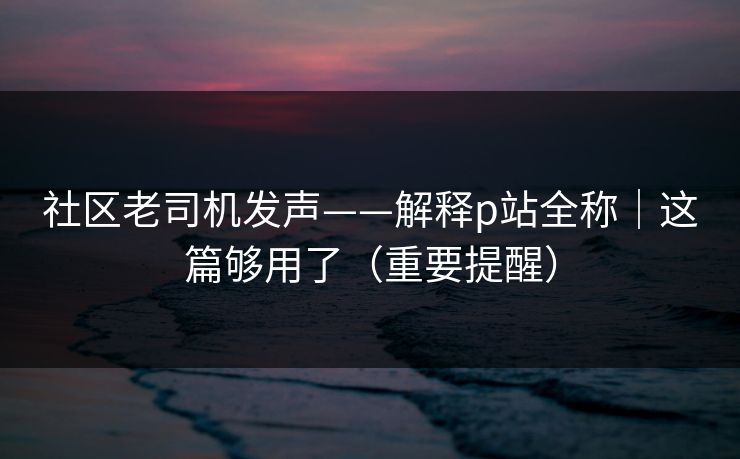 社区老司机发声——解释p站全称|这篇够用了(重要提醒) 社区老司机发声——解释p站全称|这篇够用了(重要提醒)