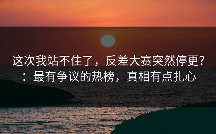 这次我站不住了，反差大赛突然停更？：最有争议的热榜，真相有点扎心