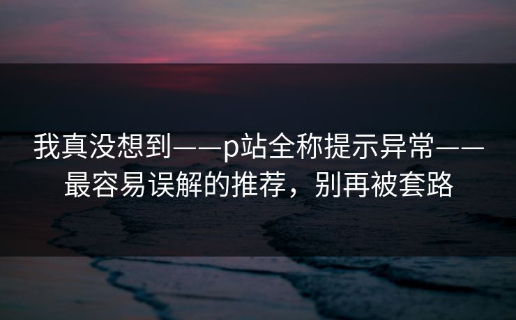我真没想到——p站全称提示异常——最容易误解的推荐,别再被套路 我真没想到——p站全称提示异常——最容易误解的推荐,别再被套路