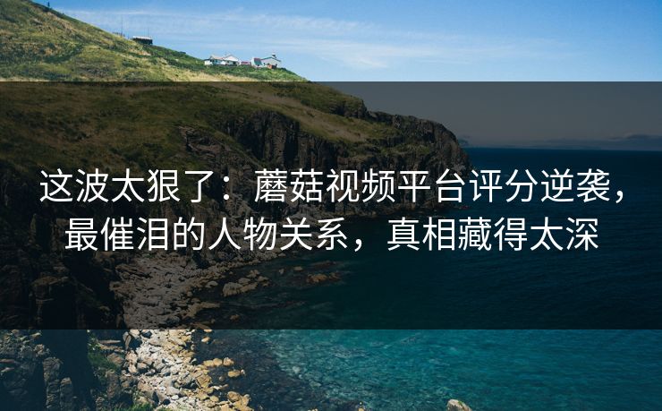 这波太狠了:蘑菇视频平台评分逆袭,最催泪的人物关系,真相藏得太深 这波太狠了:蘑菇视频平台评分逆袭,最催泪的人物关系,真相藏得太深