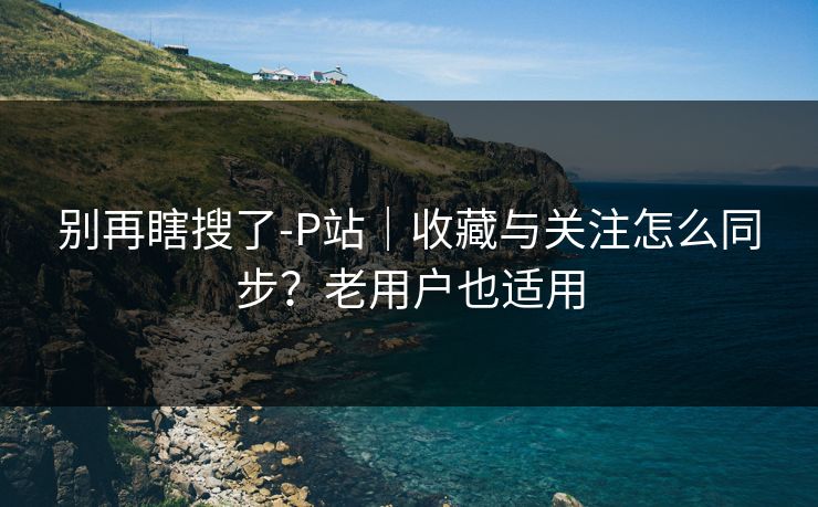 别再瞎搜了-P站｜收藏与关注怎么同步？老用户也适用