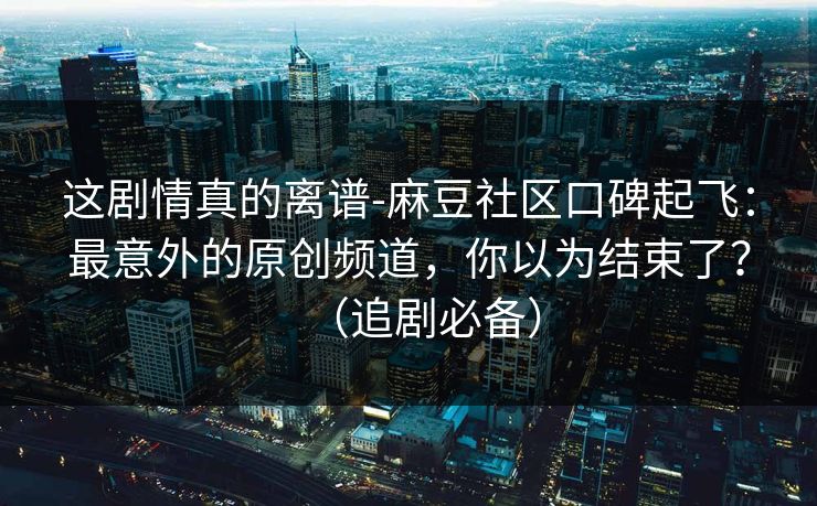 这剧情真的离谱-麻豆社区口碑起飞:最意外的原创频道,你以为结束了?(追剧必备) 这剧情真的离谱-麻豆社区口碑起飞:最意外的原创频道,你以为结束了?(追剧必备)