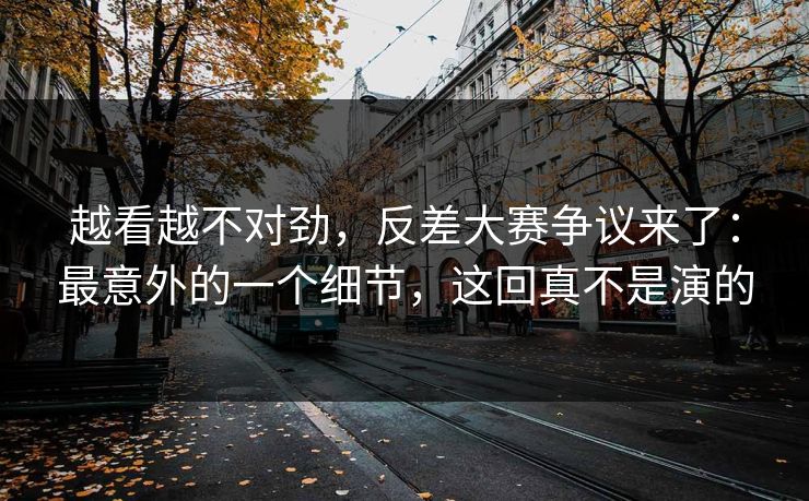 越看越不对劲,反差大赛争议来了:最意外的一个细节,这回真不是演的 越看越不对劲,反差大赛争议来了:最意外的一个细节,这回真不是演的