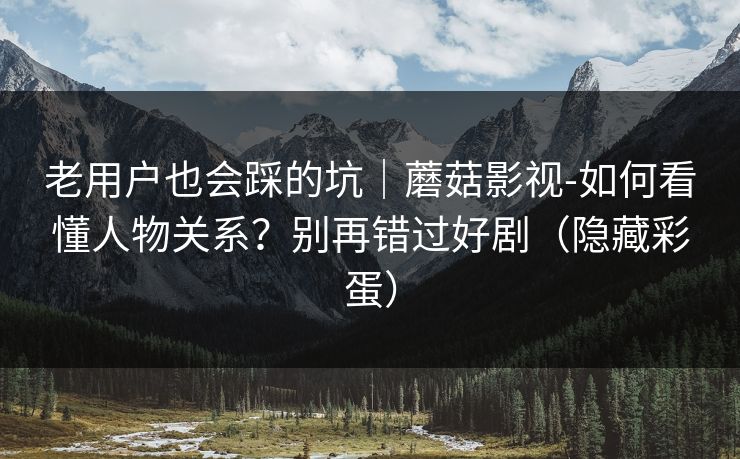 老用户也会踩的坑｜蘑菇影视-如何看懂人物关系？别再错过好剧（隐藏彩蛋）