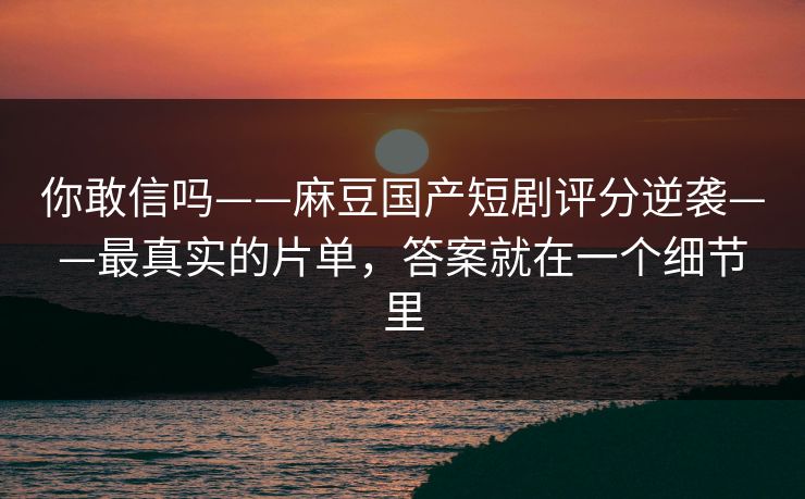 你敢信吗——麻豆国产短剧评分逆袭——最真实的片单，答案就在一个细节里