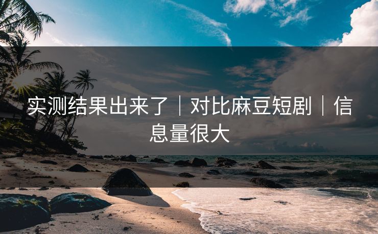 实测结果出来了｜对比麻豆短剧｜信息量很大