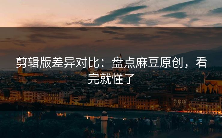 剪辑版差异对比:盘点麻豆原创,看完就懂了 剪辑版差异对比:盘点麻豆原创,看完就懂了