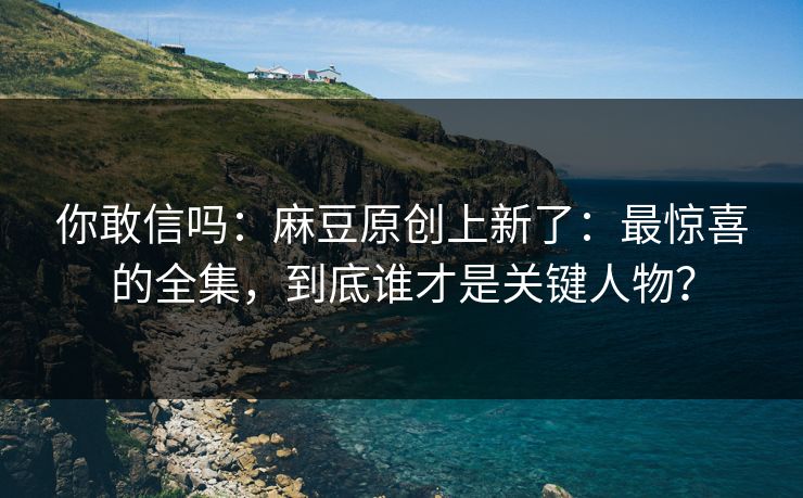 你敢信吗:麻豆原创上新了:最惊喜的全集,到底谁才是关键人物? 你敢信吗:麻豆原创上新了:最惊喜的全集,到底谁才是关键人物?