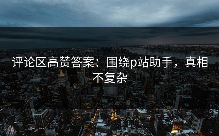 评论区高赞答案:围绕p站助手,真相不复杂 评论区高赞答案:围绕p站助手,真相不复杂