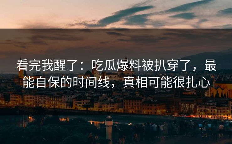 看完我醒了：吃瓜爆料被扒穿了，最能自保的时间线，真相可能很扎心