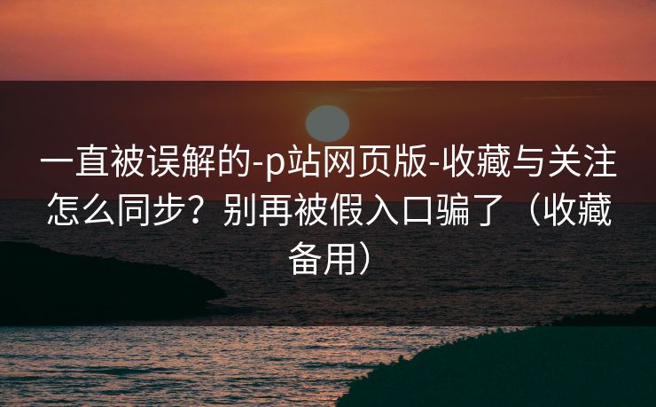一直被误解的-p站网页版-收藏与关注怎么同步?别再被假入口骗了(收藏备用) 一直被误解的-p站网页版-收藏与关注怎么同步?别再被假入口骗了(收藏备用)