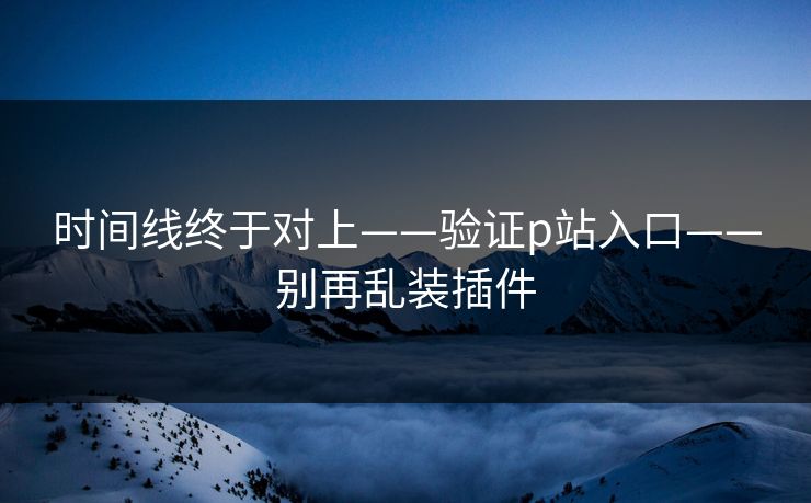 时间线终于对上——验证p站入口——别再乱装插件