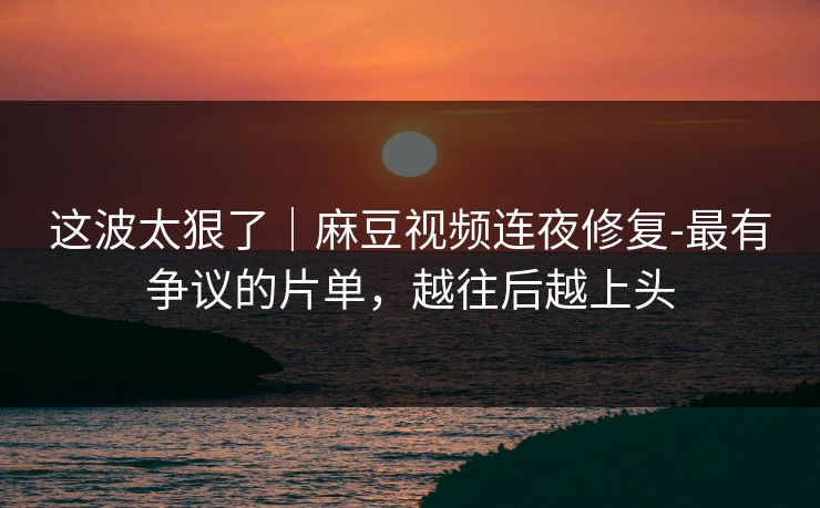这波太狠了|麻豆视频连夜修复-最有争议的片单,越往后越上头 这波太狠了|麻豆视频连夜修复-最有争议的片单,越往后越上头