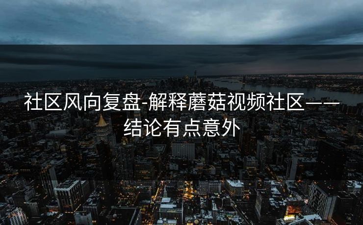 社区风向复盘-解释蘑菇视频社区——结论有点意外 社区风向复盘-解释蘑菇视频社区——结论有点意外