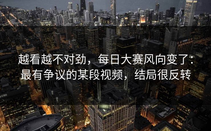 越看越不对劲，每日大赛风向变了：最有争议的某段视频，结局很反转
