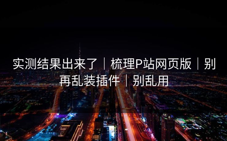 实测结果出来了｜梳理P站网页版｜别再乱装插件｜别乱用