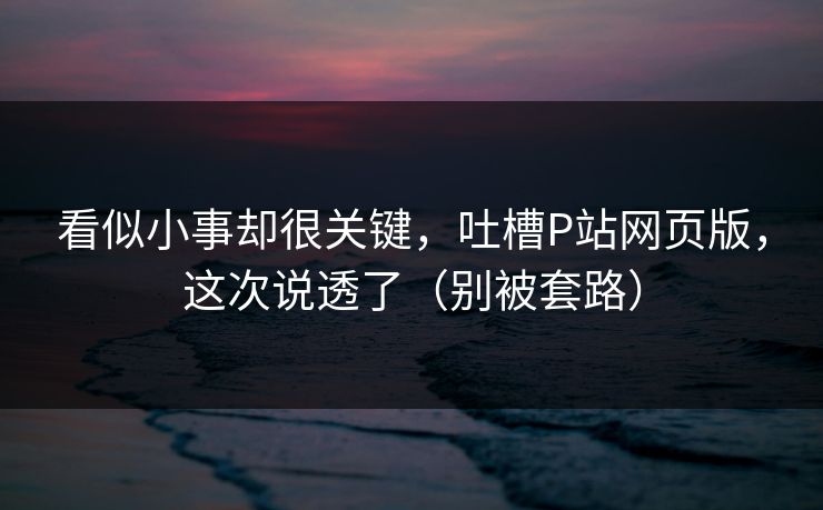 看似小事却很关键,吐槽P站网页版,这次说透了(别被套路) 看似小事却很关键,吐槽P站网页版,这次说透了(别被套路)