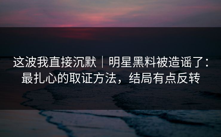 这波我直接沉默｜明星黑料被造谣了：最扎心的取证方法，结局有点反转