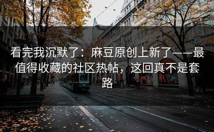 看完我沉默了：麻豆原创上新了——最值得收藏的社区热帖，这回真不是套路