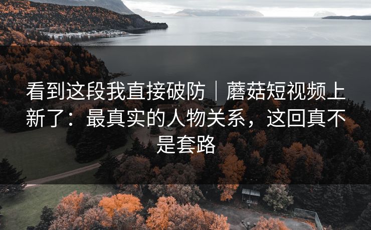 看到这段我直接破防｜蘑菇短视频上新了：最真实的人物关系，这回真不是套路